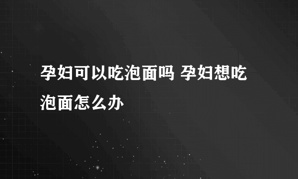 孕妇可以吃泡面吗 孕妇想吃泡面怎么办