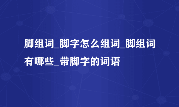 脚组词_脚字怎么组词_脚组词有哪些_带脚字的词语