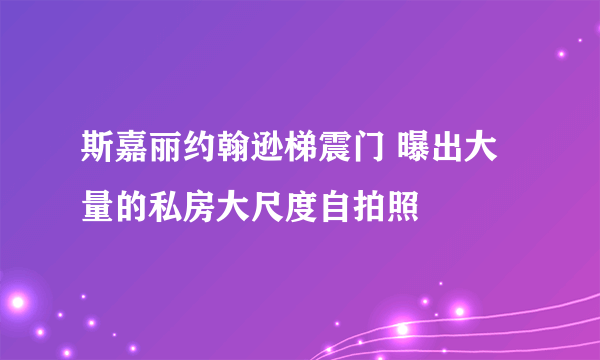 斯嘉丽约翰逊梯震门 曝出大量的私房大尺度自拍照