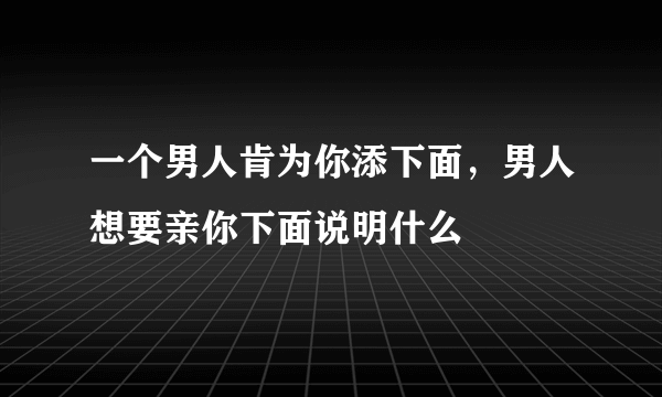 一个男人肯为你添下面，男人想要亲你下面说明什么