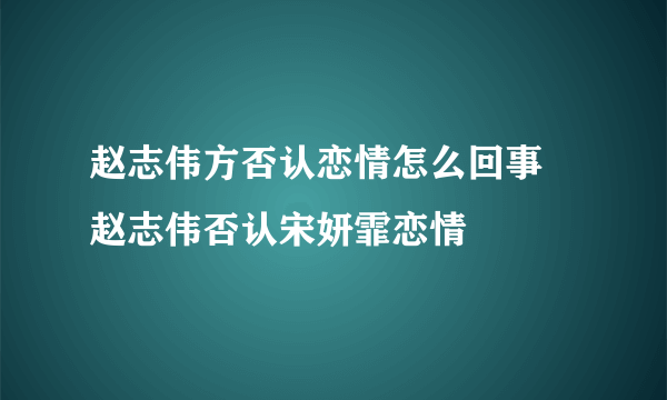 赵志伟方否认恋情怎么回事 赵志伟否认宋妍霏恋情