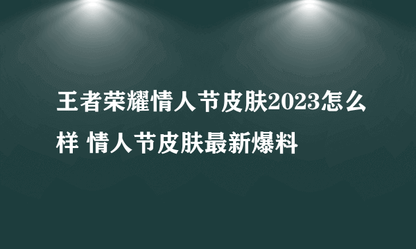 王者荣耀情人节皮肤2023怎么样 情人节皮肤最新爆料