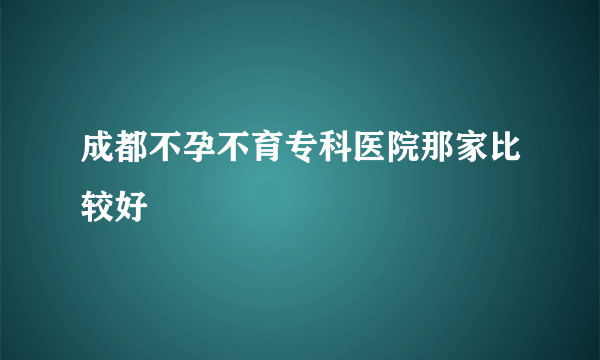 成都不孕不育专科医院那家比较好