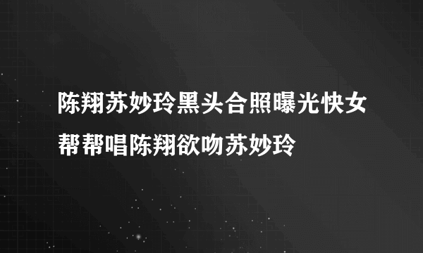 陈翔苏妙玲黑头合照曝光快女帮帮唱陈翔欲吻苏妙玲