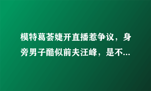 模特葛荟婕开直播惹争议，身旁男子酷似前夫汪峰，是不是她的新男友呢？