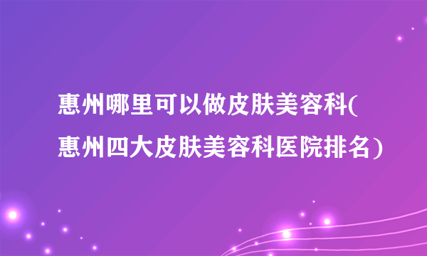 惠州哪里可以做皮肤美容科(惠州四大皮肤美容科医院排名)