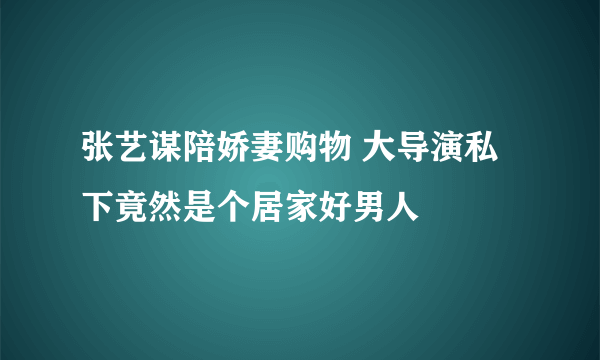 张艺谋陪娇妻购物 大导演私下竟然是个居家好男人