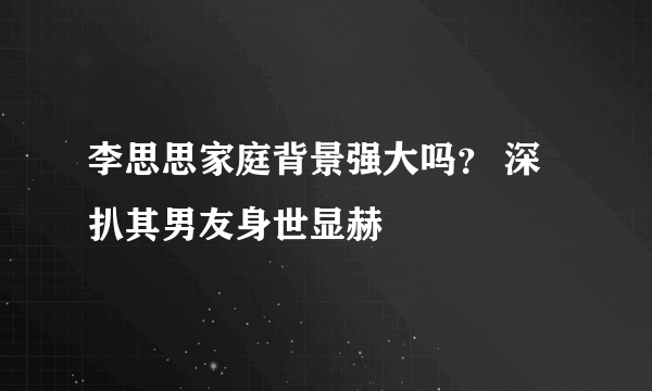 李思思家庭背景强大吗？ 深扒其男友身世显赫