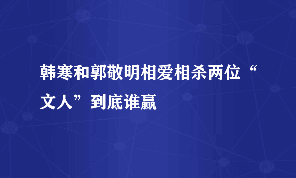 韩寒和郭敬明相爱相杀两位“文人”到底谁赢