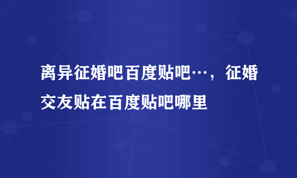 离异征婚吧百度贴吧…，征婚交友贴在百度贴吧哪里