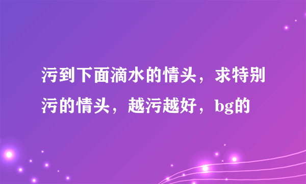 污到下面滴水的情头，求特别污的情头，越污越好，bg的