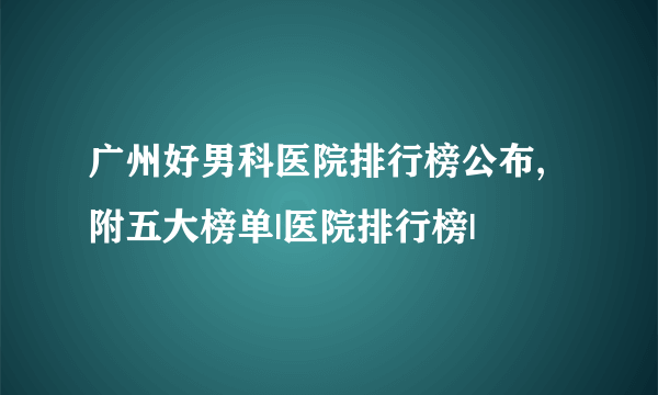 广州好男科医院排行榜公布,附五大榜单|医院排行榜|