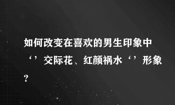 如何改变在喜欢的男生印象中‘’交际花、红颜祸水‘’形象？