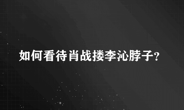 如何看待肖战搂李沁脖子？