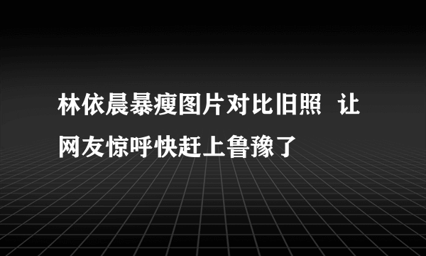 林依晨暴瘦图片对比旧照  让网友惊呼快赶上鲁豫了