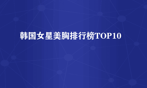 韩国女星美胸排行榜TOP10