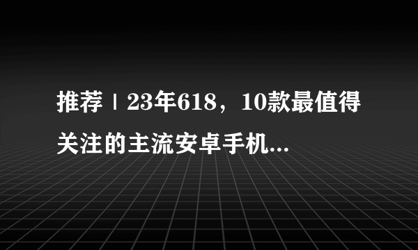 推荐｜23年618，10款最值得关注的主流安卓手机！从1千到1万，看这一篇就够啦！