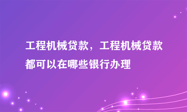 工程机械贷款，工程机械贷款都可以在哪些银行办理