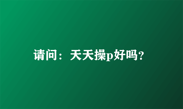 请问：天天操p好吗？