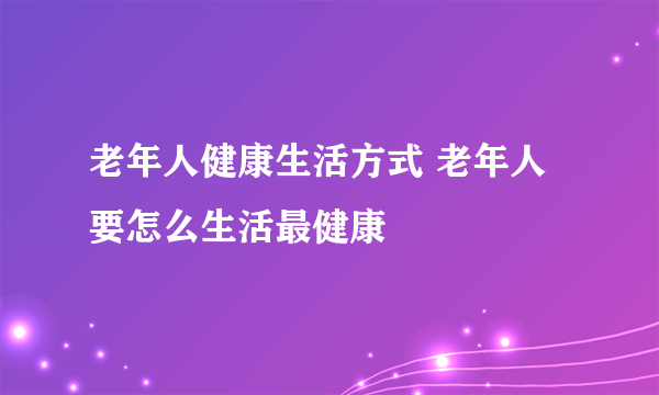 老年人健康生活方式 老年人要怎么生活最健康