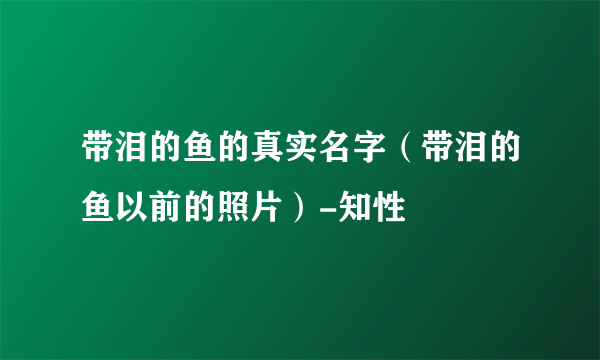 带泪的鱼的真实名字（带泪的鱼以前的照片）-知性