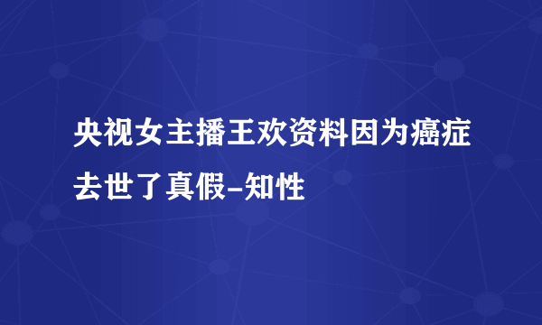 央视女主播王欢资料因为癌症去世了真假-知性