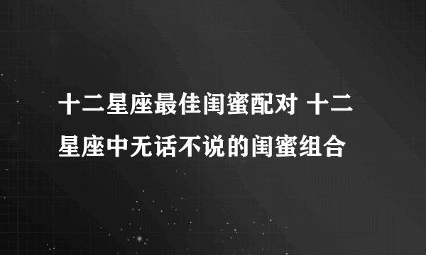 十二星座最佳闺蜜配对 十二星座中无话不说的闺蜜组合