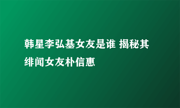 韩星李弘基女友是谁 揭秘其绯闻女友朴信惠