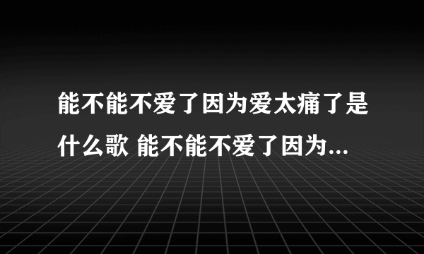 能不能不爱了因为爱太痛了是什么歌 能不能不爱了因为爱太痛了是什么歌曲