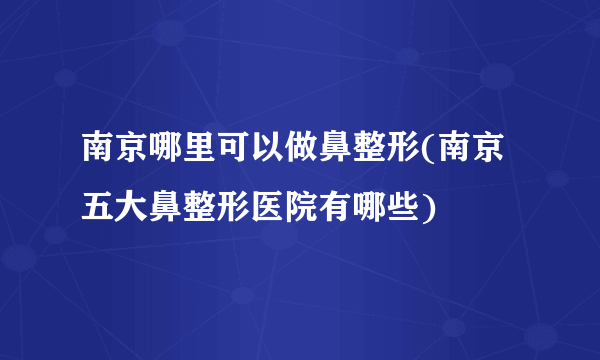 南京哪里可以做鼻整形(南京五大鼻整形医院有哪些)