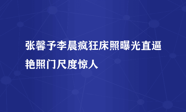 张馨予李晨疯狂床照曝光直逼艳照门尺度惊人