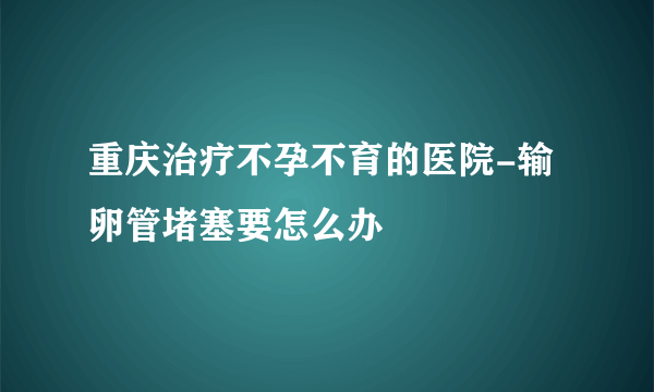 重庆治疗不孕不育的医院-输卵管堵塞要怎么办