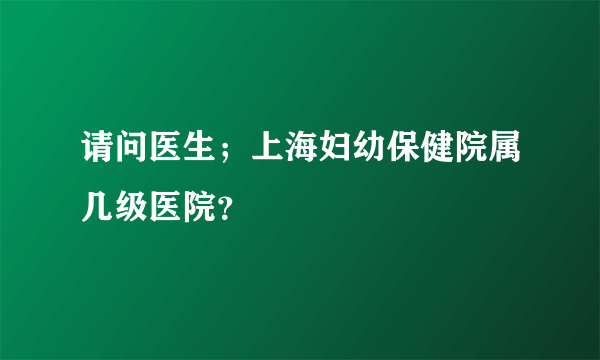 请问医生；上海妇幼保健院属几级医院？