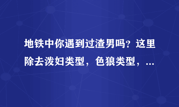 地铁中你遇到过渣男吗？这里除去泼妇类型，色狼类型，因拥挤引起的？