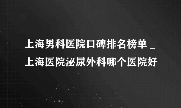 上海男科医院口碑排名榜单 _上海医院泌尿外科哪个医院好