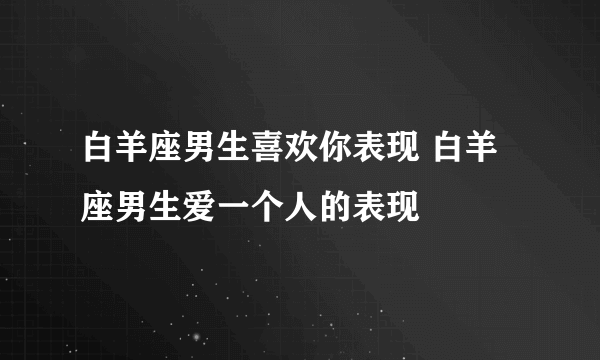 白羊座男生喜欢你表现 白羊座男生爱一个人的表现