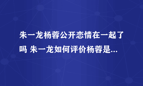 朱一龙杨蓉公开恋情在一起了吗 朱一龙如何评价杨蓉是不是喜欢她