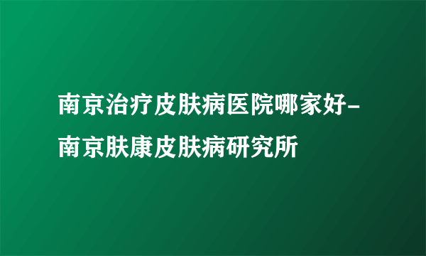 南京治疗皮肤病医院哪家好-南京肤康皮肤病研究所