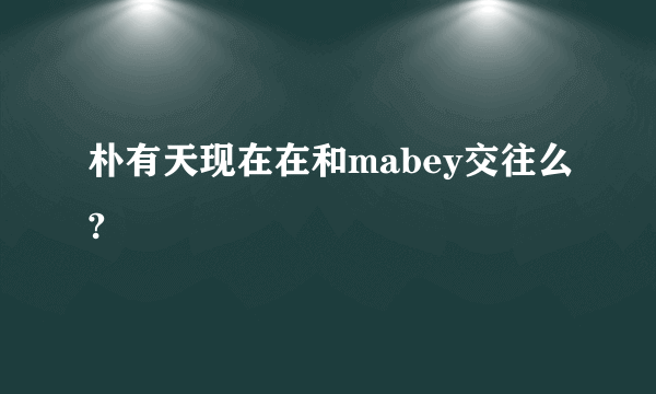 朴有天现在在和mabey交往么?