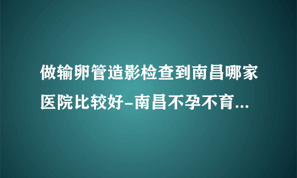 做输卵管造影检查到南昌哪家医院比较好-南昌不孕不育医院排名