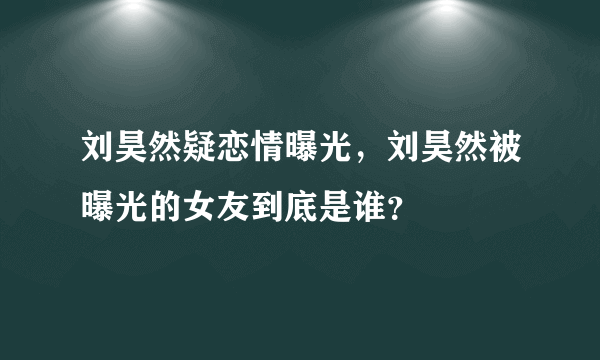 刘昊然疑恋情曝光，刘昊然被曝光的女友到底是谁？