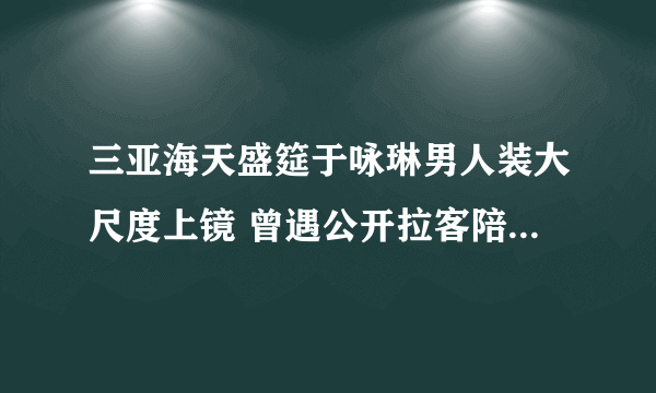 三亚海天盛筵于咏琳男人装大尺度上镜 曾遇公开拉客陪富商(2)-知性