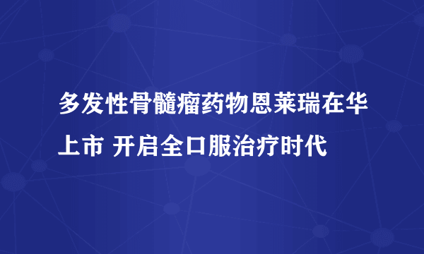 多发性骨髓瘤药物恩莱瑞在华上市 开启全口服治疗时代