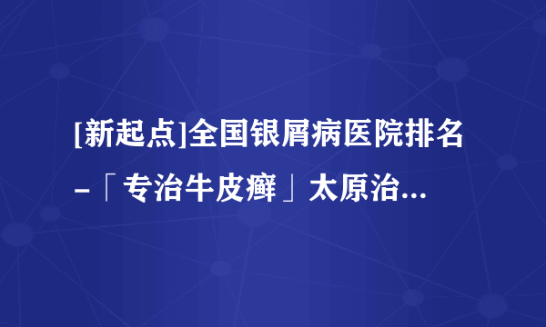 [新起点]全国银屑病医院排名-「专治牛皮癣」太原治牛皮癣医院公布：银屑病产生的原因与治疗