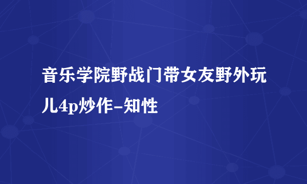 音乐学院野战门带女友野外玩儿4p炒作-知性