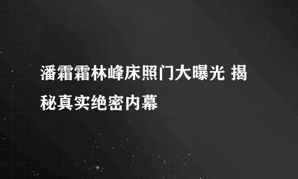 潘霜霜林峰床照门大曝光 揭秘真实绝密内幕