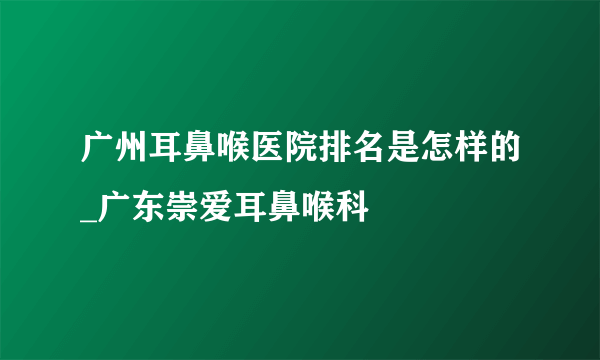 广州耳鼻喉医院排名是怎样的_广东崇爱耳鼻喉科