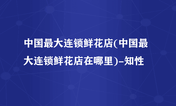 中国最大连锁鲜花店(中国最大连锁鲜花店在哪里)-知性