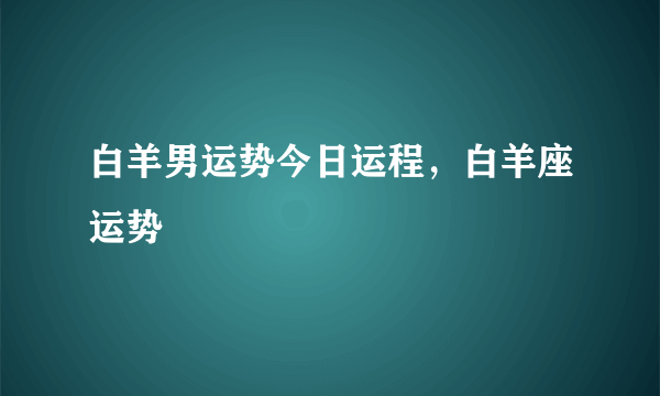 白羊男运势今日运程，白羊座运势