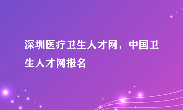 深圳医疗卫生人才网，中国卫生人才网报名